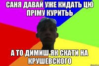 саня давай уже кидать цю пріму куритьь а то димиш як скати на крушевского