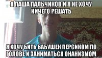 я паша пальчиков и я не хочу ничего решать я хочу бить бабушек персиком по голове и заниматься онанизмом