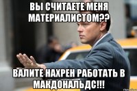 вы считаете меня материалистом?? валите нахрен работать в МакДональдс!!!