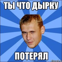 ты что дырку потерял