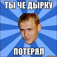 ты че дырку потерял