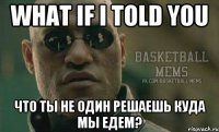 what if i told you что ты не один решаешь куда мы едем?