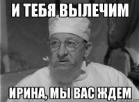 И тебя вылечим Ирина, МЫ ВАС ждем