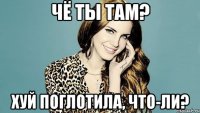 Чё ты там? Хуй поглотила, что-ли?