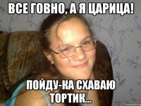 Все говно, а я царица! Пойду-ка схаваю тортик...