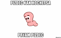 PIZDEC KAK HOCHETSA PRYAM PIZDEC