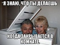 Я знаю, что ты делаешь когда закрывается в комнате.