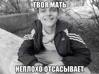 твоя мать неплохо отсасывает