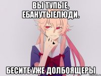 Вы тупые, ебанутыелюди. Бесите уже долбоящеры