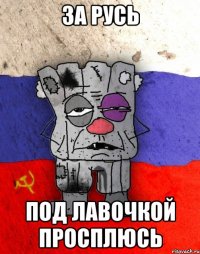 ЗА РУСЬ ПОД ЛАВОЧКОЙ ПРОСПЛЮСЬ