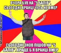 вчора був на "5 балів". сьогодні вранці чуть не вмер сьогодні знов пішов на "5 балів". краще б я вранці вмер