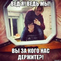 ВЕД Я! ВЕДЬ МЫ! ВЫ ЗА КОГО НАС ДЕРЖИТЕ?!