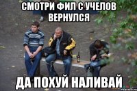 Смотри Фил с Учелов вернулся Да похуй наливай
