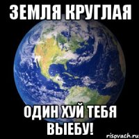 Земля круглая Один хуй тебя выебу!