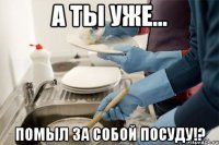 А ты уже... Помыл за собой посуду!?