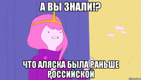 А вы знали!? Что Аляска была раньше российской
