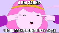 А вы зали!? Что на планете земля есть люди