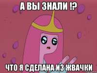 А вы знали !? что я сделана из жвачки