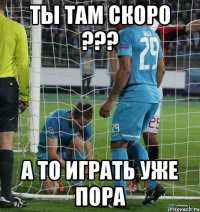 ТЫ ТАМ СКОРО ??? А ТО ИГРАТЬ УЖЕ ПОРА