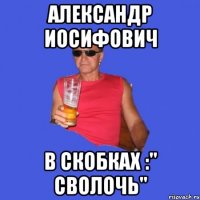 Александр Иосифович В скобках :" сволочь"