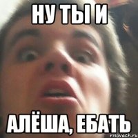 Ну ты и Алёша, ебать