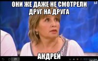 ОНИ ЖЕ ДАЖЕ НЕ СМОТРЕЛИ ДРУГ НА ДРУГА АНДРЕЙ