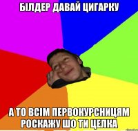 білдер давай цигарку а то всім первокурсницям роскажу шо ти целка