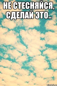 Не стесняйся, сделай это.. 