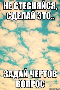 Не стесняйся, сделай это.. задай чертов вопрос