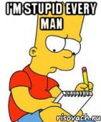 I'm stupid every man 