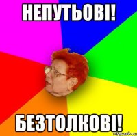 НЕПУТЬОВІ! безтолкові!