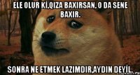 ELE OLUR Kİ,QIZA BAXIRSAN, O DA SENE BAXIR. SONRA NE ETMEK LAZIMDIR,AYDIN DEYİL.