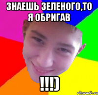 знаешь зеленого,то я обригав !!!)