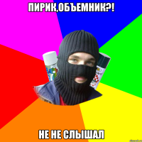 Пирик,Объемник?! Не не слышал