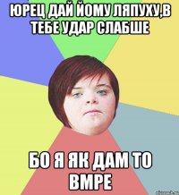 Юрец дай йому ляпуху,в тебе удар слабше бо я як дам то вмре
