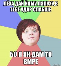 Лёха дай йому ляпуху,в тебе удар слабше бо я як дам то вмре