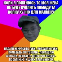 Коли я поженюсь то моя жена не буде куплять помаду та всяку ху*ню для макіяжу Нада їй накрасить губи - розхуярю губи, помазать очі тєнями - поставлю фінгали, намазать щоки рум'янцем - пообпікаю їй щоки паяльником