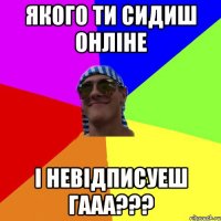 якого ти сидиш Онліне і невідписуеш гааа???