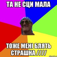 та не сци мала тоже мені блять страшна ////