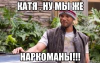 Катя , ну мы же НАРКОМАНЫ!!!
