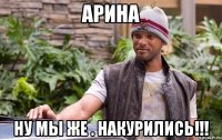Арина Ну мы же . НАКУРИЛИСЬ!!!