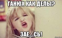 Танюх как делы? Зае....сь!