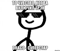 то чувство, когда включил трэк Drago - суперстар