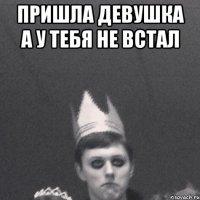 Пришла девушка А у тебя не встал 