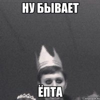 ну бывает ёпта