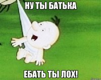 Ну ты батька ЕБАТЬ ТЫ ЛОХ!