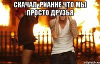 скачал .рианне что мы просто друзья 