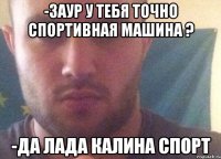 -заур у тебя точно спортивная машина ? -да Лада калина спорт