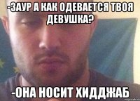-заур а как одевается твоя девушка? -она носит хидджаб