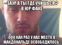 --заур а ты где учишься ? -в юр факе -ООО как раз у нас место в Макдональде освободилось